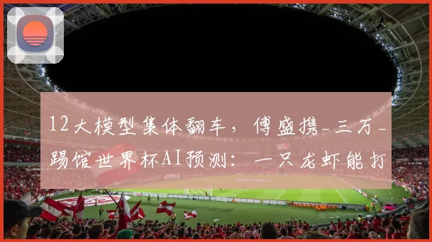 12大模型集体翻车，傅盛携_三万_踢馆世界杯AI预测：一只龙虾能打败千亿参数模型吗？