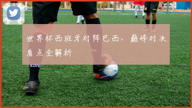 世界杯西班牙对阵巴西，巅峰对决看点全解析